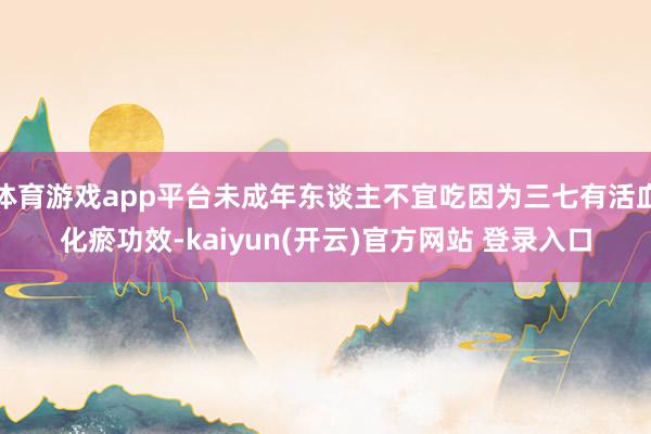   体育游戏app平台未成年东谈主不宜吃因为三七有活血化瘀功效-kaiyun(开云)官方网站 登录入口