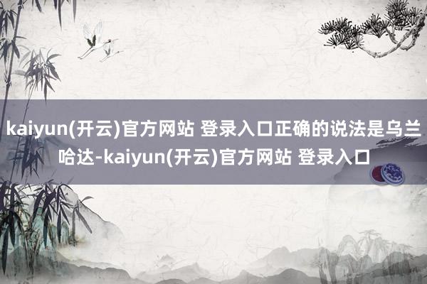   kaiyun(开云)官方网站 登录入口正确的说法是乌兰哈达-kaiyun(开云)官方网站 登录入口