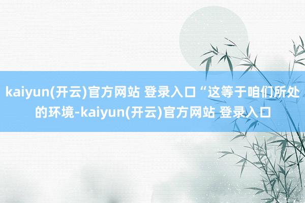  kaiyun(开云)官方网站 登录入口“这等于咱们所处的环境-kaiyun(开云)官方网站 登录入口