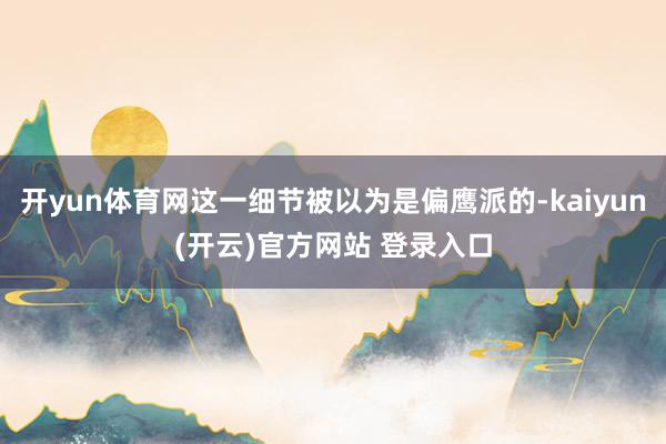   开yun体育网这一细节被以为是偏鹰派的-kaiyun(开云)官方网站 登录入口