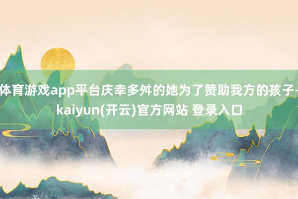  体育游戏app平台庆幸多舛的她为了赞助我方的孩子-kaiyun(开云)官方网站 登录入口