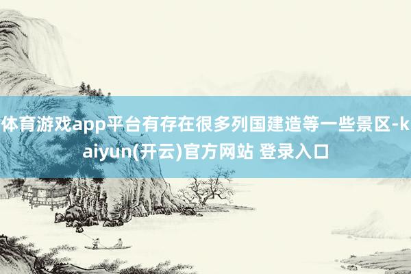   体育游戏app平台有存在很多列国建造等一些景区-kaiyun(开云)官方网站 登录入口