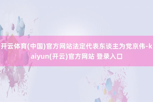   开云体育(中国)官方网站法定代表东谈主为党京伟-kaiyun(开云)官方网站 登录入口