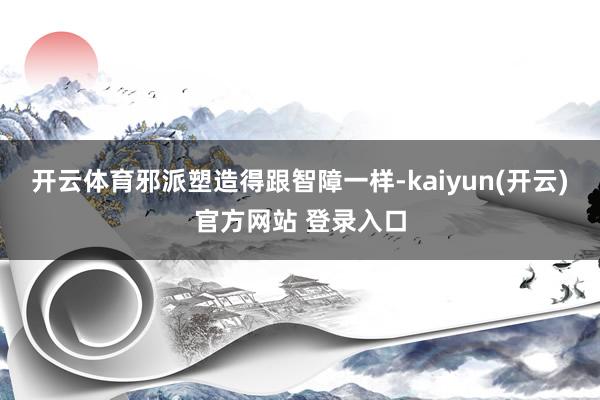   开云体育邪派塑造得跟智障一样-kaiyun(开云)官方网站 登录入口