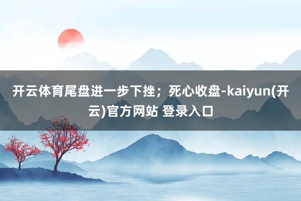   开云体育尾盘进一步下挫；死心收盘-kaiyun(开云)官方网站 登录入口