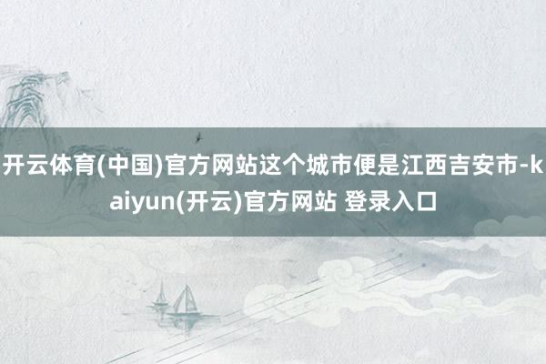   开云体育(中国)官方网站这个城市便是江西吉安市-kaiyun(开云)官方网站 登录入口
