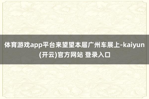   体育游戏app平台来望望本届广州车展上-kaiyun(开云)官方网站 登录入口