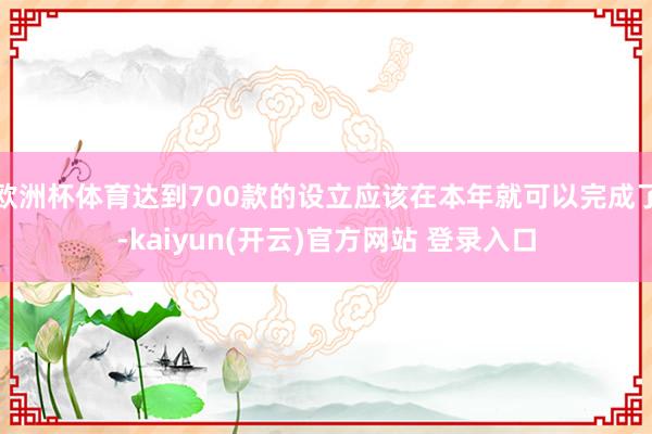   欧洲杯体育达到700款的设立应该在本年就可以完成了-kaiyun(开云)官方网站 登录入口