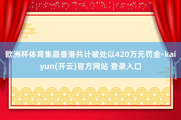   欧洲杯体育集晶香港共计被处以420万元罚金-kaiyun(开云)官方网站 登录入口