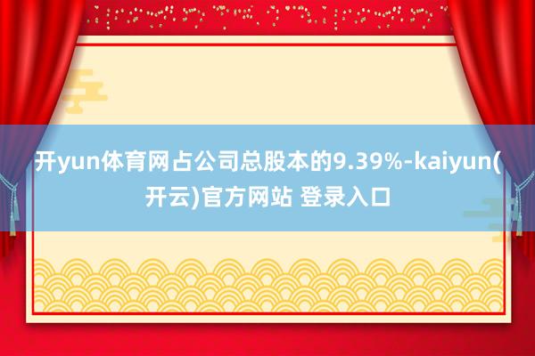   开yun体育网占公司总股本的9.39%-kaiyun(开云)官方网站 登录入口