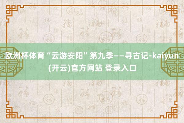   欧洲杯体育“云游安阳”第九季——寻古记-kaiyun(开云)官方网站 登录入口