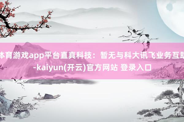   体育游戏app平台直真科技：暂无与科大讯飞业务互助-kaiyun(开云)官方网站 登录入口