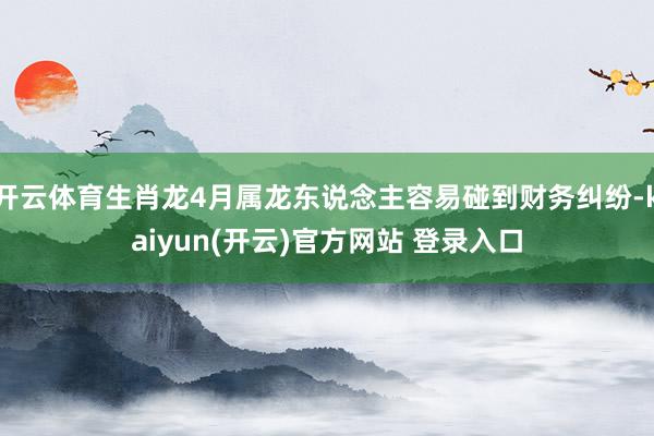   开云体育生肖龙4月属龙东说念主容易碰到财务纠纷-kaiyun(开云)官方网站 登录入口