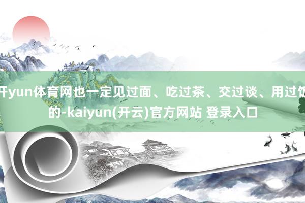   开yun体育网也一定见过面、吃过茶、交过谈、用过饭的-kaiyun(开云)官方网站 登录入口