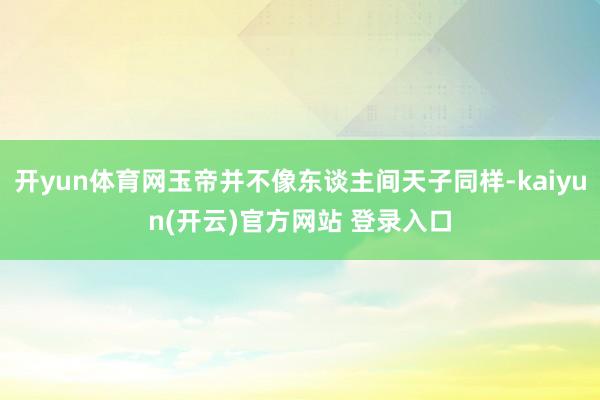   开yun体育网玉帝并不像东谈主间天子同样-kaiyun(开云)官方网站 登录入口