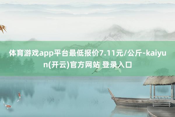   体育游戏app平台最低报价7.11元/公斤-kaiyun(开云)官方网站 登录入口