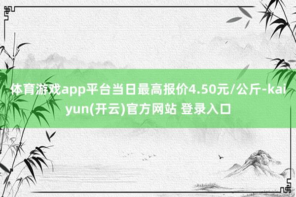   体育游戏app平台当日最高报价4.50元/公斤-kaiyun(开云)官方网站 登录入口