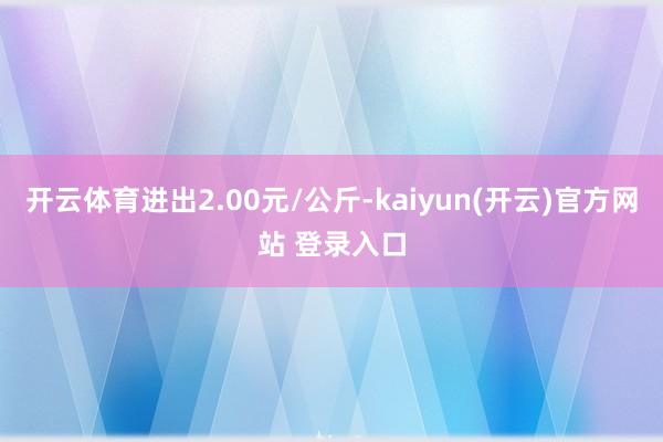   开云体育进出2.00元/公斤-kaiyun(开云)官方网站 登录入口