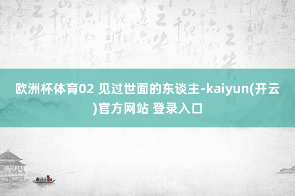   欧洲杯体育02 见过世面的东谈主-kaiyun(开云)官方网站 登录入口