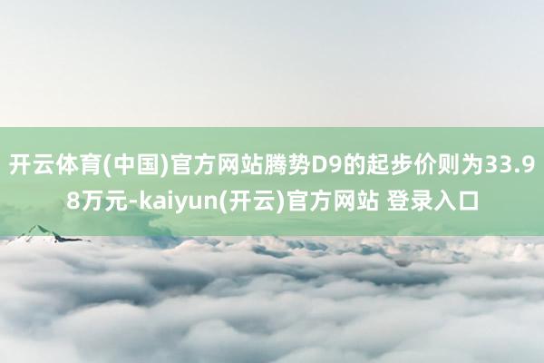   开云体育(中国)官方网站腾势D9的起步价则为33.98万元-kaiyun(开云)官方网站 登录入口