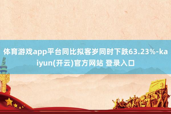   体育游戏app平台同比拟客岁同时下跌63.23%-kaiyun(开云)官方网站 登录入口