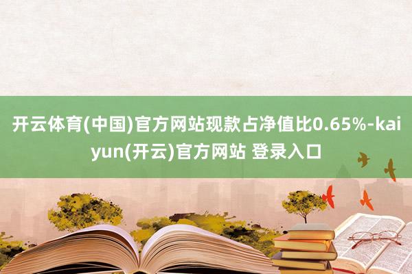   开云体育(中国)官方网站现款占净值比0.65%-kaiyun(开云)官方网站 登录入口