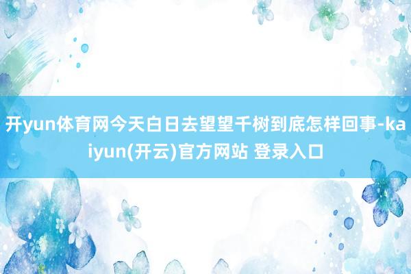   开yun体育网今天白日去望望千树到底怎样回事-kaiyun(开云)官方网站 登录入口
