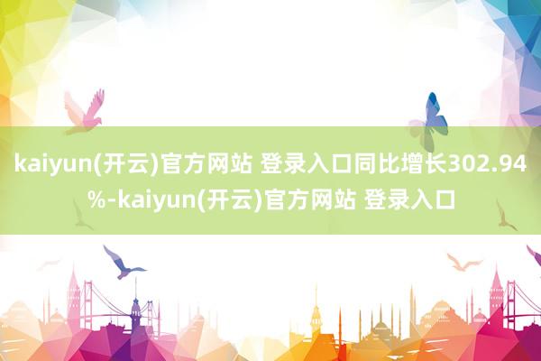   kaiyun(开云)官方网站 登录入口同比增长302.94%-kaiyun(开云)官方网站 登录入口