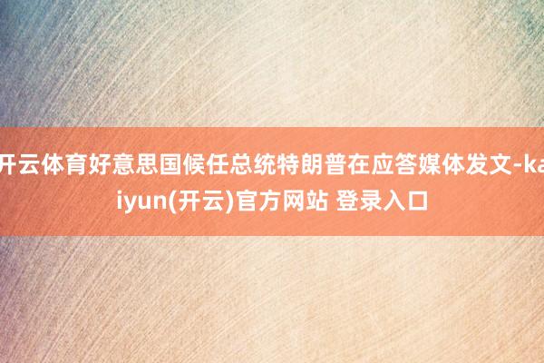  开云体育好意思国候任总统特朗普在应答媒体发文-kaiyun(开云)官方网站 登录入口
