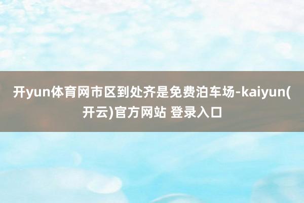   开yun体育网市区到处齐是免费泊车场-kaiyun(开云)官方网站 登录入口