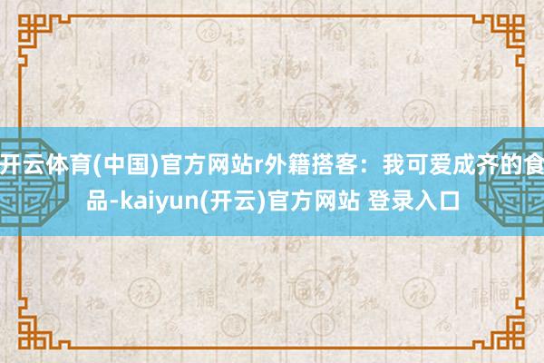   开云体育(中国)官方网站r外籍搭客：我可爱成齐的食品-kaiyun(开云)官方网站 登录入口