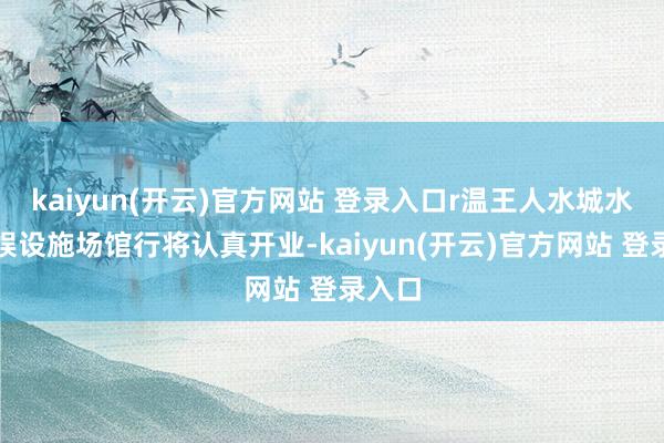   kaiyun(开云)官方网站 登录入口r温王人水城水上文娱设施场馆行将认真开业-kaiyun(开云)官方网站 登录入口