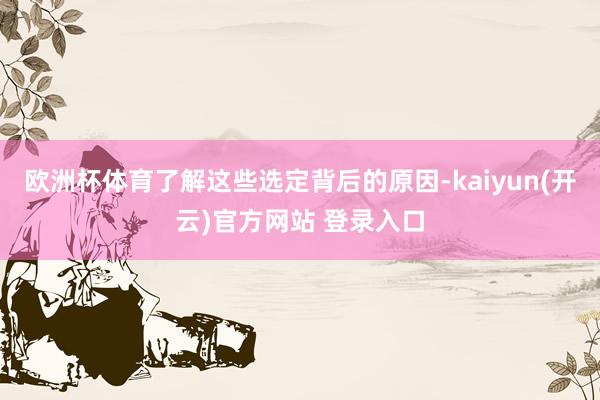   欧洲杯体育了解这些选定背后的原因-kaiyun(开云)官方网站 登录入口