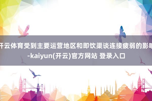   开云体育受到主要运营地区和即饮渠谈连接疲弱的影响-kaiyun(开云)官方网站 登录入口