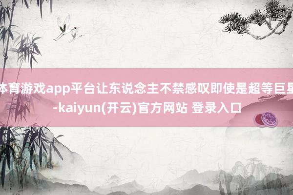   体育游戏app平台让东说念主不禁感叹即使是超等巨星-kaiyun(开云)官方网站 登录入口