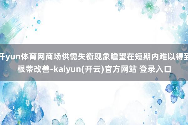   开yun体育网商场供需失衡现象瞻望在短期内难以得到根蒂改善-kaiyun(开云)官方网站 登录入口