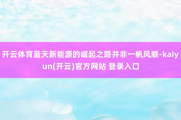 开云体育蓝天新能源的崛起之路并非一帆风顺-kaiyun(开云)官方网站 登录入口
