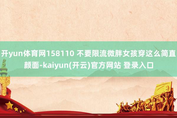 开yun体育网158110 不要限流微胖女孩穿这么简直颜面-kaiyun(开云)官方网站 登录入口