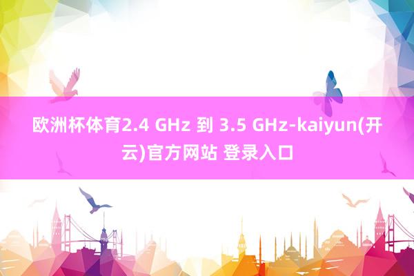 欧洲杯体育2.4 GHz 到 3.5 GHz-kaiyun(开云)官方网站 登录入口