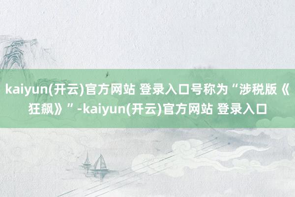   kaiyun(开云)官方网站 登录入口号称为“涉税版《狂飙》”-kaiyun(开云)官方网站 登录入口