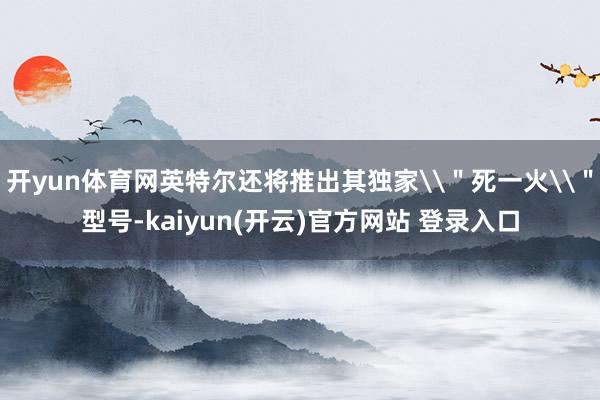   开yun体育网英特尔还将推出其独家\＂死一火\＂型号-kaiyun(开云)官方网站 登录入口