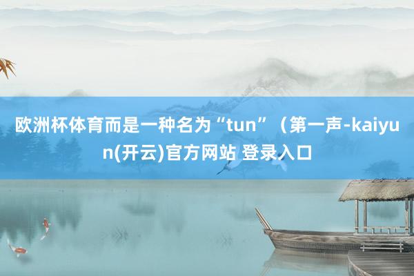   欧洲杯体育而是一种名为“tun”（第一声-kaiyun(开云)官方网站 登录入口