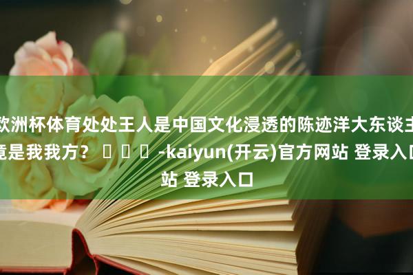   欧洲杯体育处处王人是中国文化浸透的陈迹洋大东谈主竟是我我方？ ​​​-kaiyun(开云)官方网站 登录入口