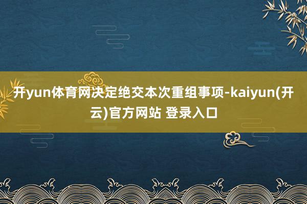   开yun体育网决定绝交本次重组事项-kaiyun(开云)官方网站 登录入口