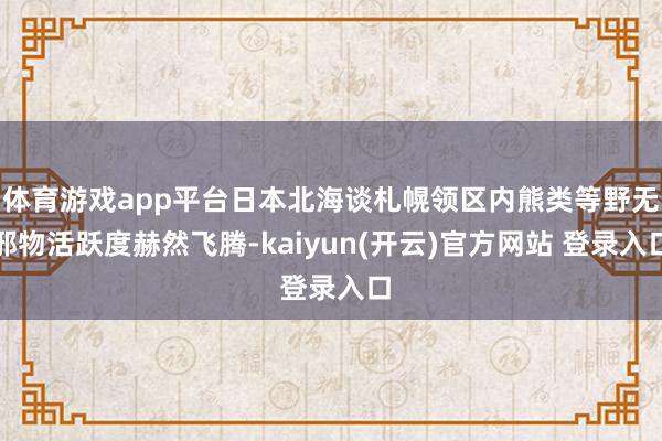   体育游戏app平台日本北海谈札幌领区内熊类等野无邪物活跃度赫然飞腾-kaiyun(开云)官方网站 登录入口