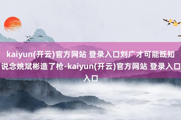 kaiyun(开云)官方网站 登录入口刘广才可能既知说念姚斌