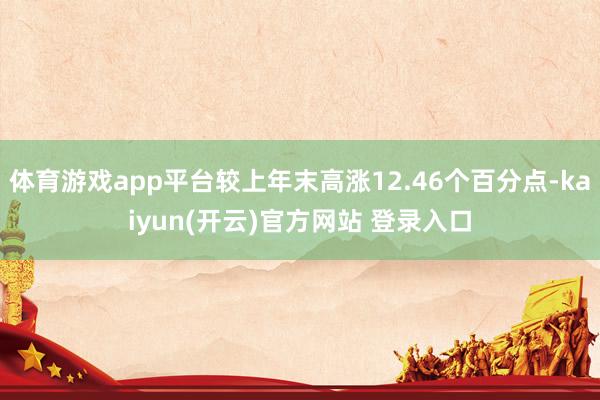 体育游戏app平台较上年末高涨12.46个百分点-kaiyun(开云)官方网站 登录入口