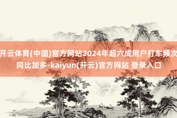 开云体育(中国)官方网站2024年超六成用户打车频次同比加多-kaiyun(开云)官方网站 登录入口