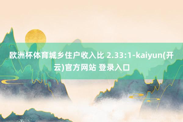 欧洲杯体育城乡住户收入比 2.33:1-kaiyun(开云)官方网站 登录入口