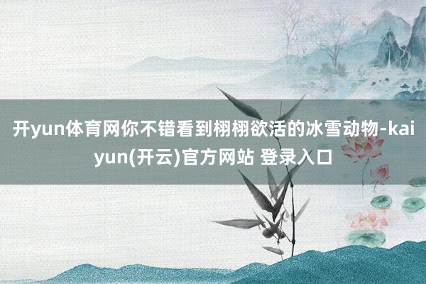 开yun体育网你不错看到栩栩欲活的冰雪动物-kaiyun(开云)官方网站 登录入口